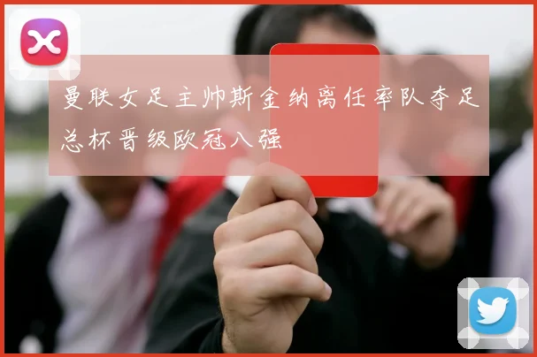 曼联女足主帅斯金纳离任率队夺足总杯晋级欧冠八强