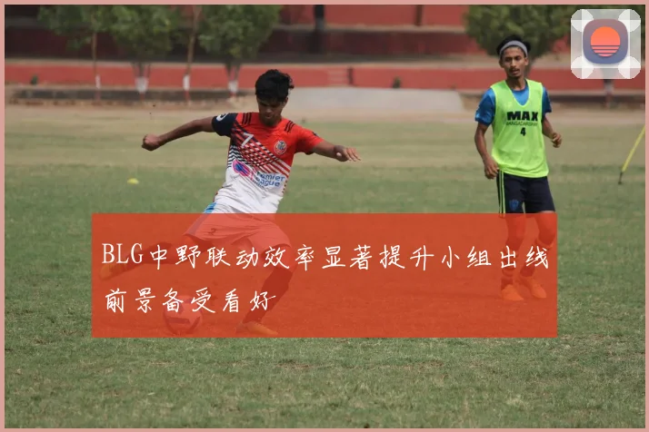 BLG中野联动效率显著提升小组出线前景备受看好