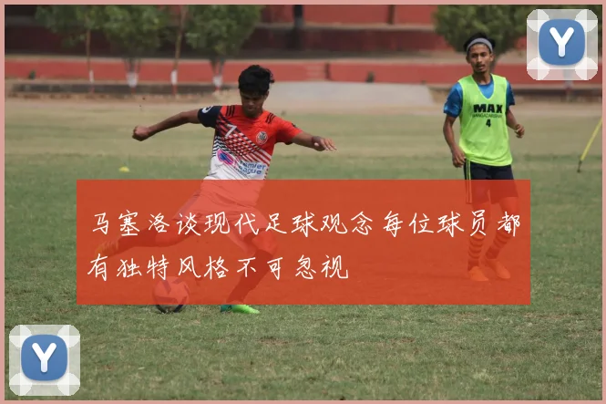 马塞洛谈现代足球观念每位球员都有独特风格不可忽视