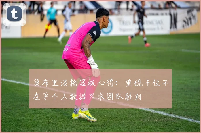莫布里谈抢篮板心得：重视卡位不在乎个人数据只求团队胜利