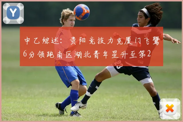 中乙综述：贵阳竞技力克厦门飞鹭6分领跑南区湖北青年星升至第2