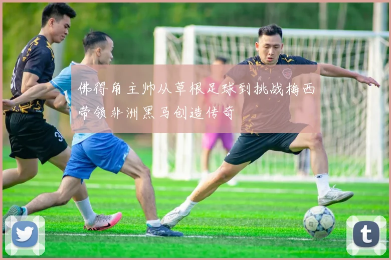 佛得角主帅从草根足球到挑战梅西带领非洲黑马创造传奇