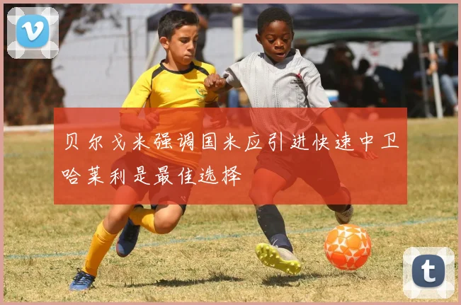 贝尔戈米强调国米应引进快速中卫哈莱利是最佳选择