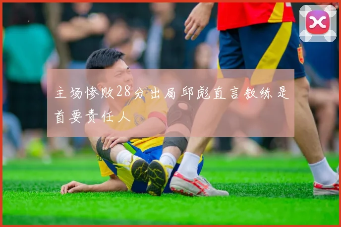 主场惨败28分出局邱彪直言教练是首要责任人