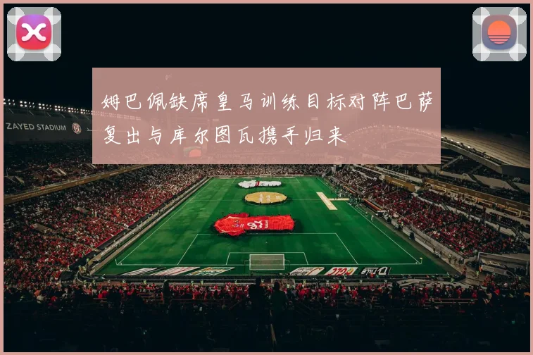 姆巴佩缺席皇马训练目标对阵巴萨复出与库尔图瓦携手归来