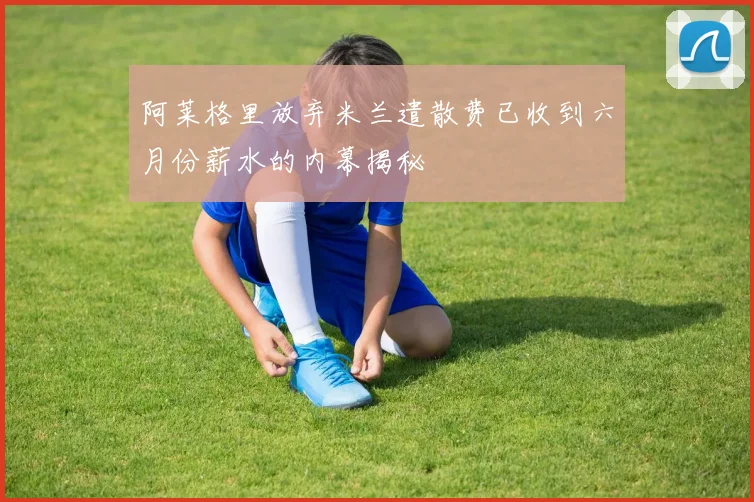 阿莱格里放弃米兰遣散费已收到六月份薪水的内幕揭秘