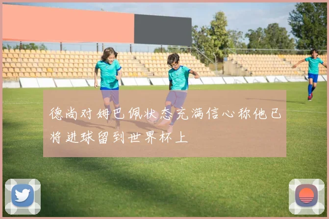 德尚对姆巴佩状态充满信心称他已将进球留到世界杯上