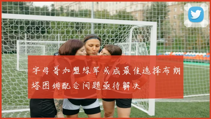字母哥加盟绿军或成最佳选择布朗塔图姆配合问题亟待解决
