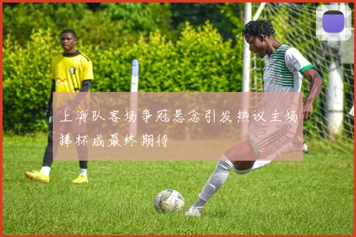 上海队客场争冠悬念引发热议主场捧杯成最终期待