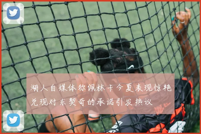 湖人自媒体称佩林卡今夏表现惊艳兑现对东契奇的承诺引发热议