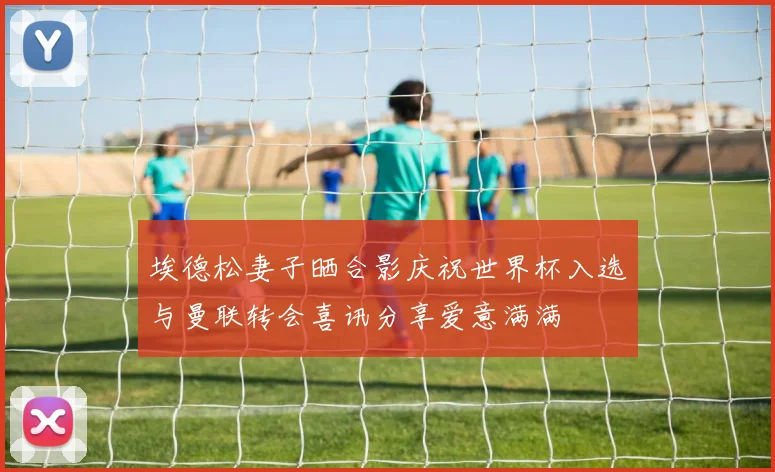 埃德松妻子晒合影庆祝世界杯入选与曼联转会喜讯分享爱意满满