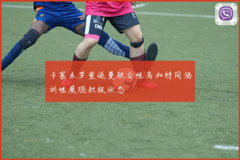 卡塞米罗重返曼联合练乌加特同场训练展现积极状态
