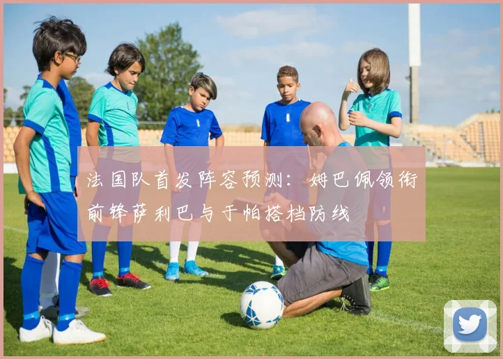 法国队首发阵容预测：姆巴佩领衔前锋萨利巴与于帕搭档防线