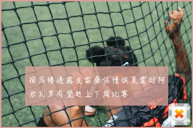 宿茂臻透露克雷桑伤情恢复需时阿尔瓦罗有望赶上下周比赛