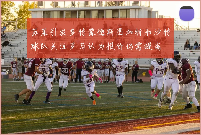 苏莱引发多特蒙德斯图加特和沙特球队关注罗马认为报价仍需提高