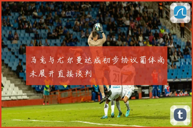 马竞与尤尔曼达成初步协议葡体尚未展开直接谈判