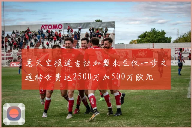 意天空报道吉拉加盟米兰仅一步之遥转会费达2500万加500万欧元
