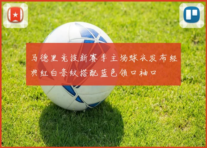 马德里竞技新赛季主场球衣发布经典红白条纹搭配蓝色领口袖口