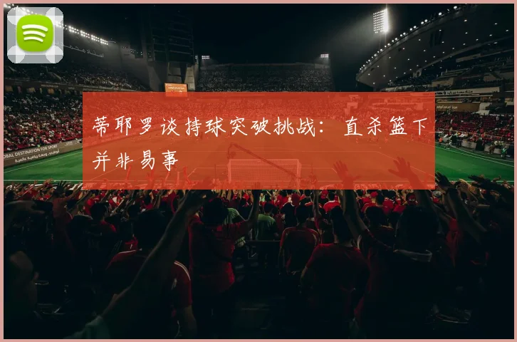 蒂耶罗谈持球突破挑战：直杀篮下并非易事