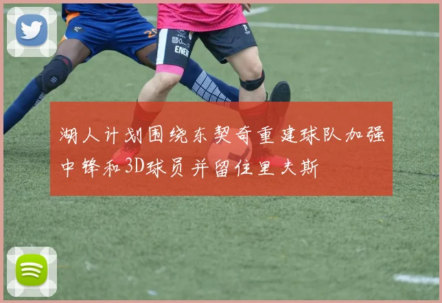 湖人计划围绕东契奇重建球队加强中锋和3D球员并留住里夫斯