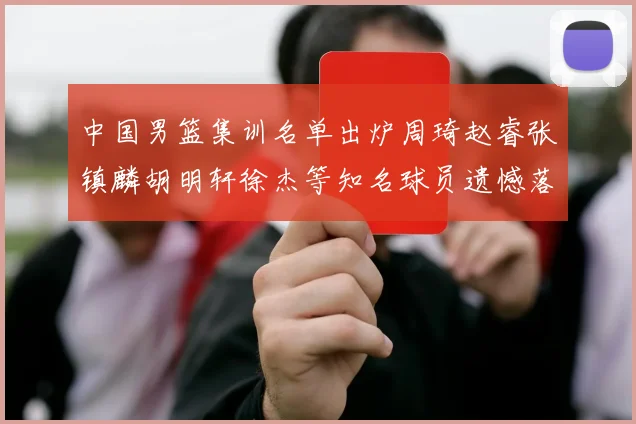 中国男篮集训名单出炉周琦赵睿张镇麟胡明轩徐杰等知名球员遗憾落选