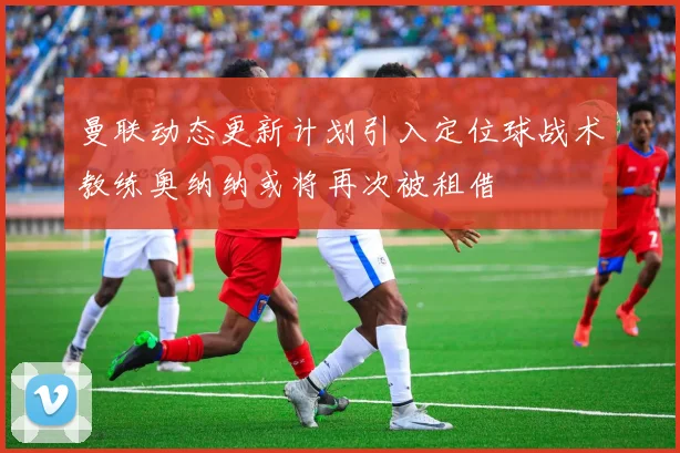 曼联动态更新计划引入定位球战术教练奥纳纳或将再次被租借