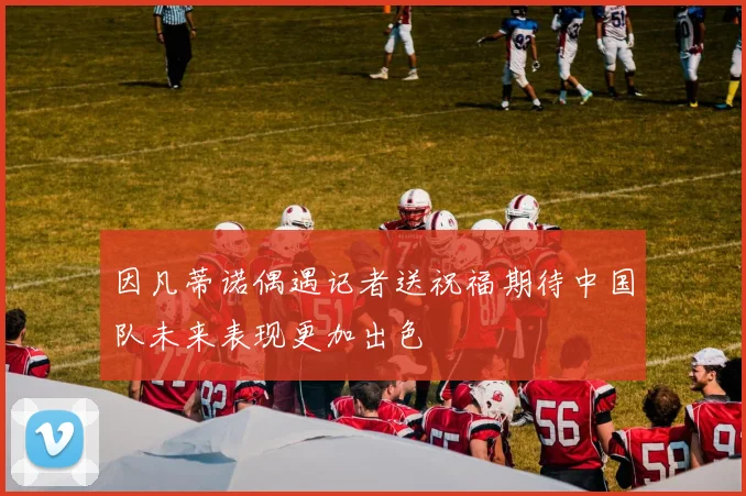 因凡蒂诺偶遇记者送祝福期待中国队未来表现更加出色