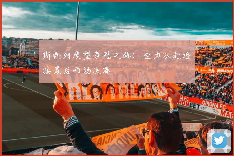 斯凯利展望争冠之路：全力以赴迎接最后两场决赛