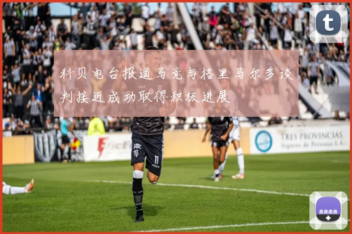 科贝电台报道马竞与格里马尔多谈判接近成功取得积极进展