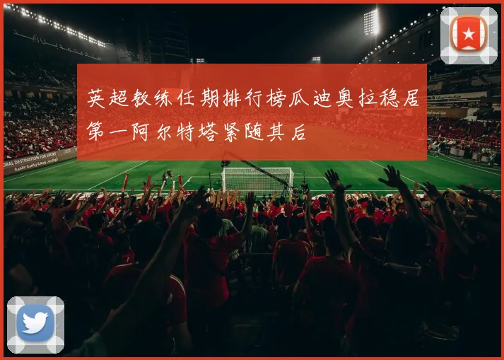 英超教练任期排行榜瓜迪奥拉稳居第一阿尔特塔紧随其后