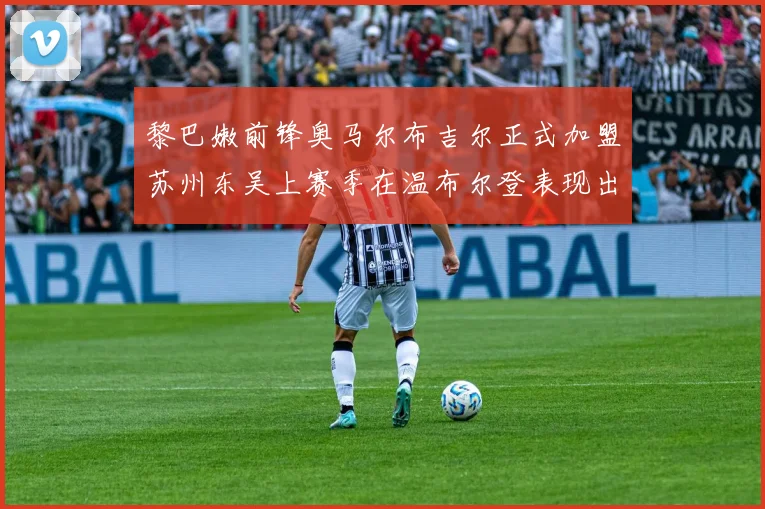 黎巴嫩前锋奥马尔布吉尔正式加盟苏州东吴上赛季在温布尔登表现出色