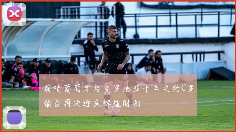 前哨葡萄牙与克罗地亚十年之约C罗能否再次迎来辉煌时刻